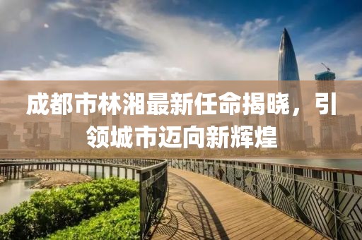 成都市林湘最新任命揭曉，引領城市邁向新輝煌