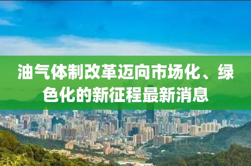 油氣體制改革邁向市場化、綠色化的新征程最新消息