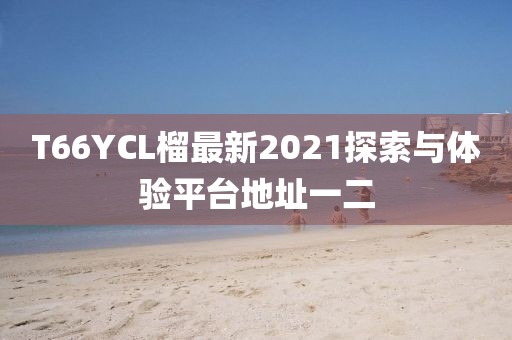 T66YCL榴最新2021探索與體驗(yàn)平臺地址一二