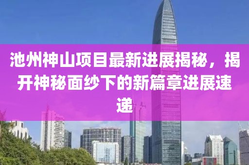 池州神山項目最新進(jìn)展揭秘，揭開神秘面紗下的新篇章進(jìn)展速遞