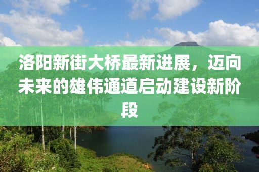 洛陽(yáng)新街大橋最新進(jìn)展，邁向未來(lái)的雄偉通道啟動(dòng)建設(shè)新階段