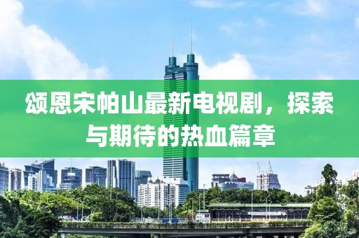 頌恩宋帕山最新電視劇，探索與期待的熱血篇章