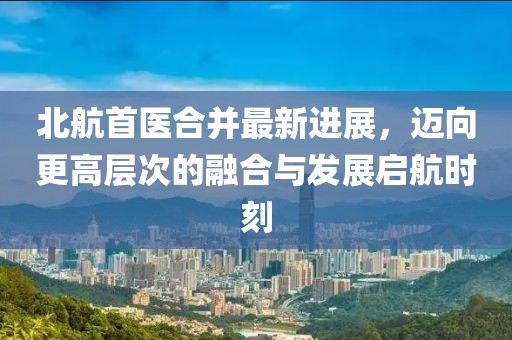 北航首醫(yī)合并最新進展，邁向更高層次的融合與發(fā)展啟航時刻