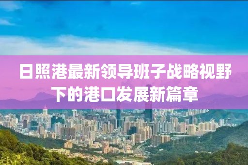 日照港最新領(lǐng)導(dǎo)班子戰(zhàn)略視野下的港口發(fā)展新篇章