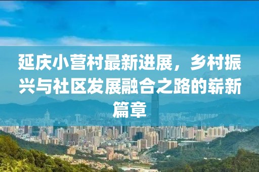 延慶小營村最新進展，鄉(xiāng)村振興與社區(qū)發(fā)展融合之路的嶄新篇章