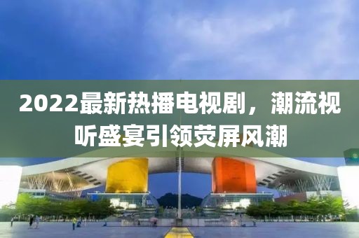 2022最新熱播電視劇，潮流視聽盛宴引領熒屏風潮