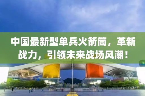 中國(guó)最新型單兵火箭筒，革新戰(zhàn)力，引領(lǐng)未來(lái)戰(zhàn)場(chǎng)風(fēng)潮！