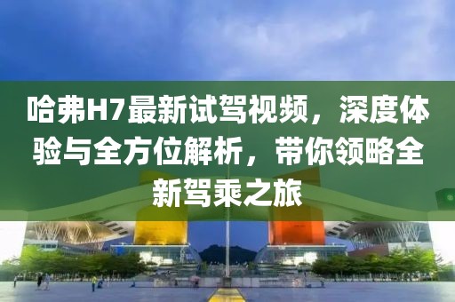 哈弗H7最新試駕視頻，深度體驗與全方位解析，帶你領略全新駕乘之旅