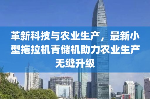 革新科技與農(nóng)業(yè)生產(chǎn)，最新小型拖拉機青儲機助力農(nóng)業(yè)生產(chǎn)無縫升級