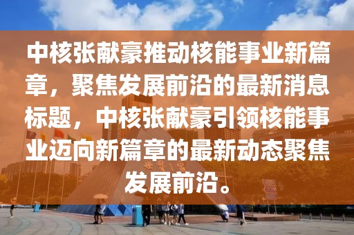 中核張獻豪推動核能事業(yè)新篇章，聚焦發(fā)展前沿的最新消息標(biāo)題，中核張獻豪引領(lǐng)核能事業(yè)邁向新篇章的最新動態(tài)聚焦發(fā)展前沿。