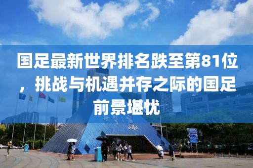 國足最新世界排名跌至第81位，挑戰(zhàn)與機(jī)遇并存之際的國足前景堪憂