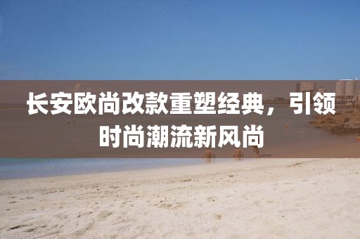 長安歐尚改款重塑經(jīng)典，引領(lǐng)時(shí)尚潮流新風(fēng)尚