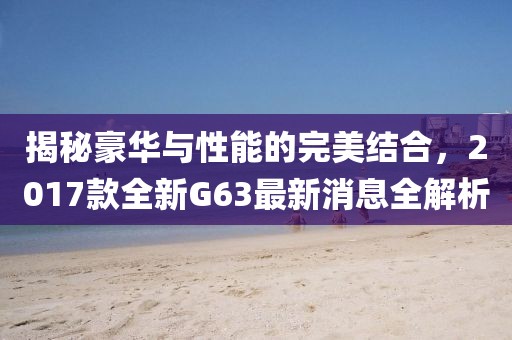 揭秘豪華與性能的完美結合，2017款全新G63最新消息全解析