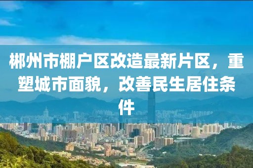 郴州市棚戶區(qū)改造最新片區(qū)，重塑城市面貌，改善民生居住條件