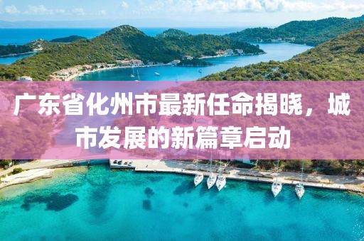 廣東省化州市最新任命揭曉，城市發(fā)展的新篇章啟動