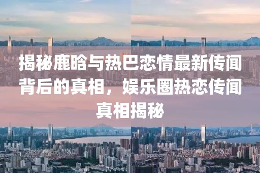 揭秘鹿晗與熱巴戀情最新傳聞背后的真相，娛樂(lè)圈熱戀傳聞?wù)嫦嘟颐? class=