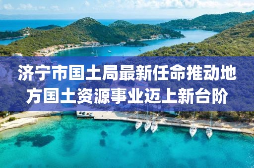 濟(jì)寧市國土局最新任命推動(dòng)地方國土資源事業(yè)邁上新臺(tái)階