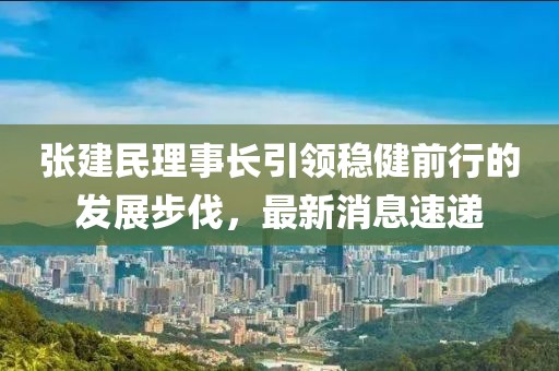張建民理事長(zhǎng)引領(lǐng)穩(wěn)健前行的發(fā)展步伐，最新消息速遞