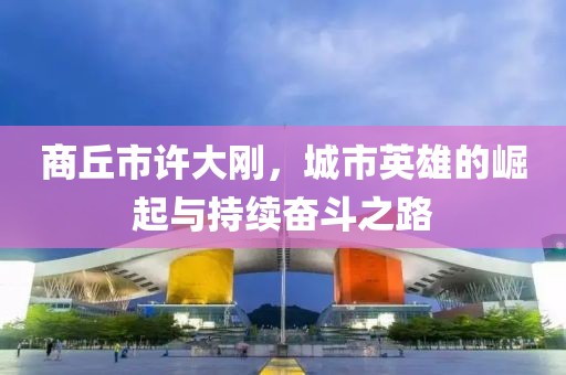 商丘市許大剛，城市英雄的崛起與持續(xù)奮斗之路