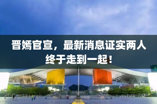 晉嫣官宣，最新消息證實(shí)兩人終于走到一起！