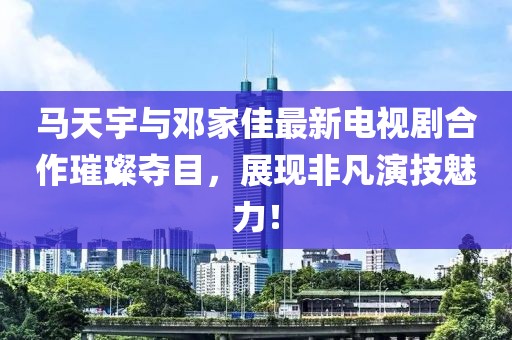 馬天宇與鄧家佳最新電視劇合作璀璨奪目，展現(xiàn)非凡演技魅力！