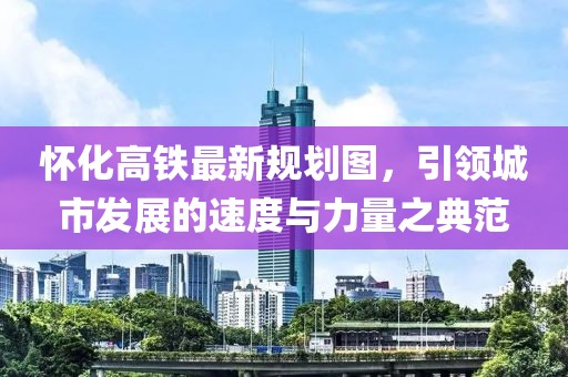 懷化高鐵最新規(guī)劃圖，引領(lǐng)城市發(fā)展的速度與力量之典范