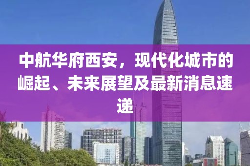 中航華府西安，現(xiàn)代化城市的崛起、未來展望及最新消息速遞