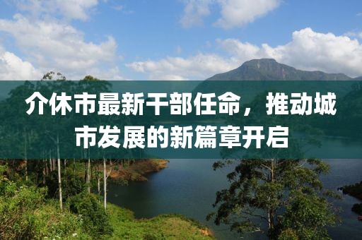 介休市最新干部任命，推動城市發(fā)展的新篇章開啟