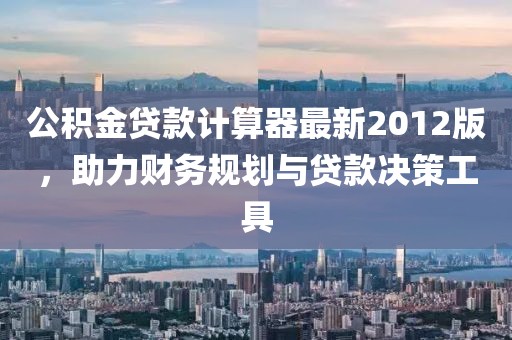 公積金貸款計算器最新2012版，助力財務規(guī)劃與貸款決策工具