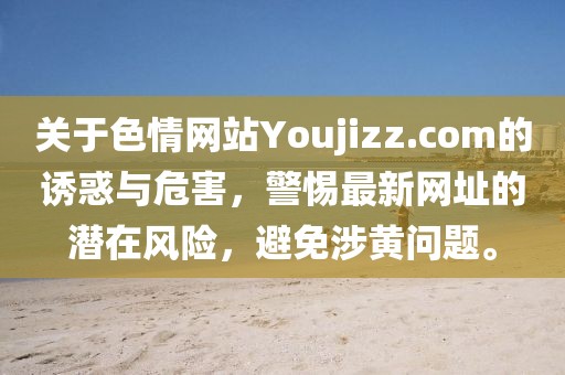 關(guān)于色情網(wǎng)站Youjizz.com的誘惑與危害，警惕最新網(wǎng)址的潛在風(fēng)險(xiǎn)，避免涉黃問(wèn)題。