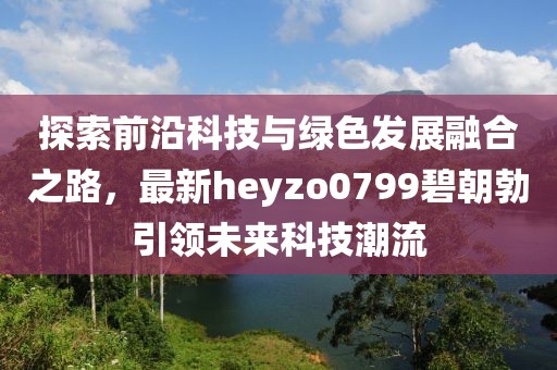 探索前沿科技與綠色發(fā)展融合之路，最新heyzo0799碧朝勃引領(lǐng)未來科技潮流