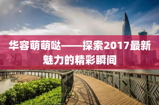 華容萌萌噠——探索2017最新魅力的精彩瞬間