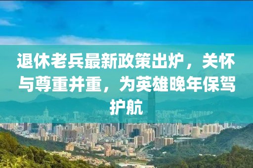 退休老兵最新政策出爐，關(guān)懷與尊重并重，為英雄晚年保駕護航