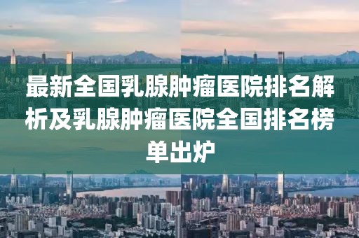 最新全國乳腺腫瘤醫(yī)院排名解析及乳腺腫瘤醫(yī)院全國排名榜單出爐