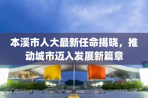 本溪市人大最新任命揭曉，推動城市邁入發(fā)展新篇章