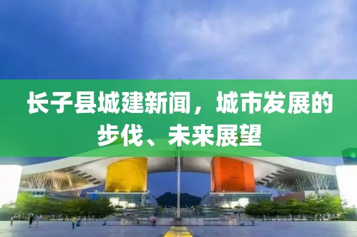 長(zhǎng)子縣城建新聞，城市發(fā)展的步伐、未來(lái)展望