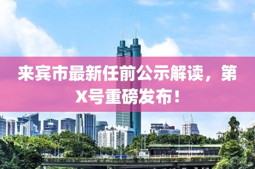 來賓市最新任前公示解讀，第X號(hào)重磅發(fā)布！