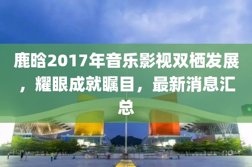 鹿晗2017年音樂影視雙棲發(fā)展，耀眼成就矚目，最新消息匯總