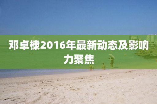 鄧卓棣2016年最新動(dòng)態(tài)及影響力聚焦