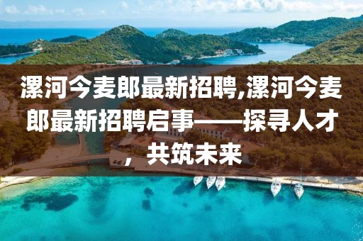 漯河今麥郎最新招聘,漯河今麥郎最新招聘啟事——探尋人才，共筑未來(lái)