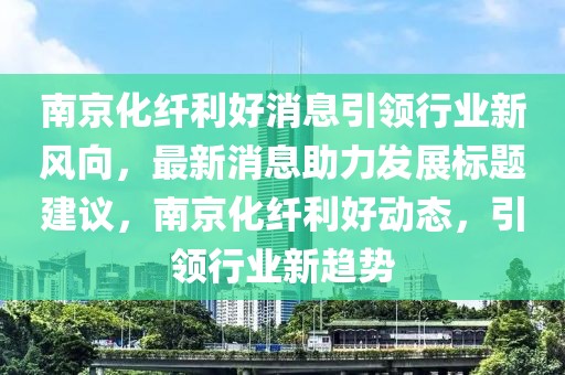 南京化纖利好消息引領行業(yè)新風向，最新消息助力發(fā)展標題建議，南京化纖利好動態(tài)，引領行業(yè)新趨勢