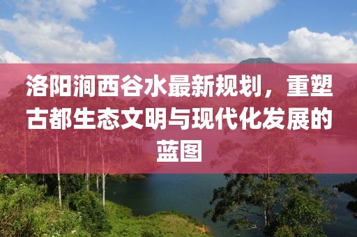 洛陽澗西谷水最新規(guī)劃，重塑古都生態(tài)文明與現(xiàn)代化發(fā)展的藍(lán)圖