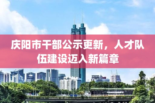 慶陽市干部公示更新，人才隊(duì)伍建設(shè)邁入新篇章