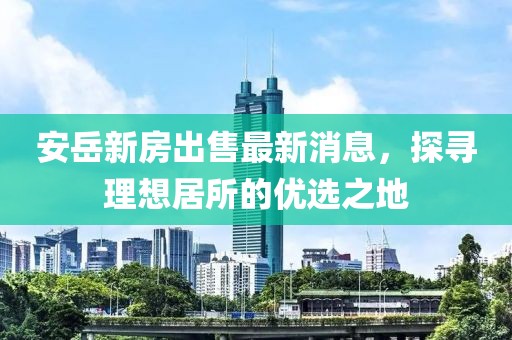 安岳新房出售最新消息，探尋理想居所的優(yōu)選之地