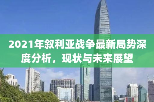 2021年敘利亞戰(zhàn)爭(zhēng)最新局勢(shì)深度分析，現(xiàn)狀與未來展望