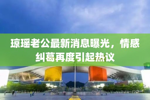 瓊瑤老公最新消息曝光，情感糾葛再度引起熱議