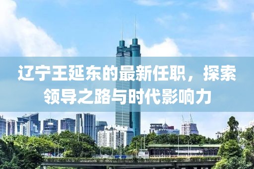 遼寧王延?xùn)|的最新任職，探索領(lǐng)導(dǎo)之路與時代影響力