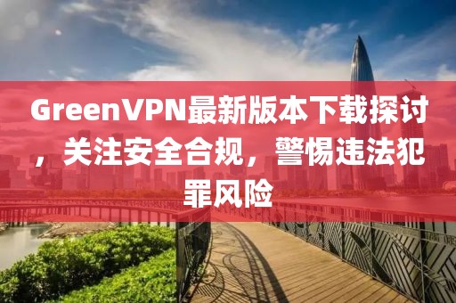 GreenVPN最新版本下載探討，關(guān)注安全合規(guī)，警惕違法犯罪風(fēng)險(xiǎn)