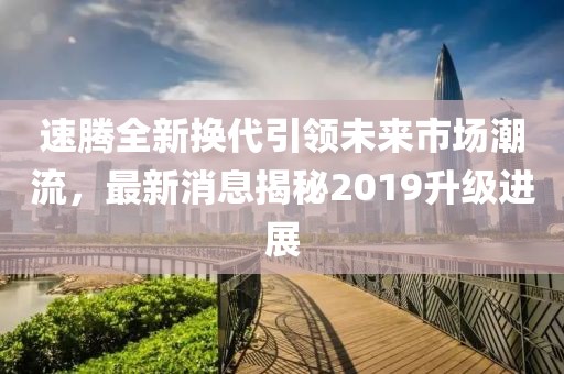 速騰全新?lián)Q代引領(lǐng)未來市場潮流，最新消息揭秘2019升級(jí)進(jìn)展