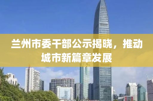 蘭州市委干部公示揭曉，推動城市新篇章發(fā)展